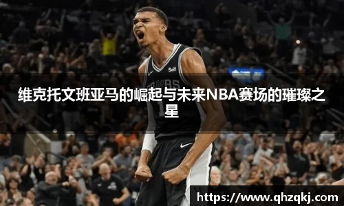 维克托文班亚马的崛起与未来NBA赛场的璀璨之星